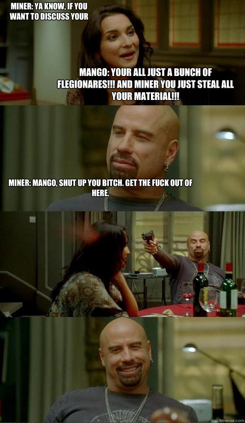 Mango: Your all just a bunch of flegionares!!! And miner you just steal all your material!!! Miner: Mango, shut up you bitch. Get the fuck out of here. Miner: ya know, if you want to discuss your opinion of the music in an intelligent way, feel free, Mang  Skinhead John