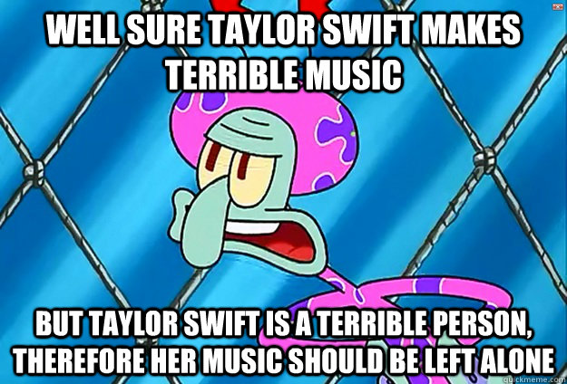 Well Sure Taylor swift makes terrible music But Taylor swift is a terrible person, therefore her music should be left alone  