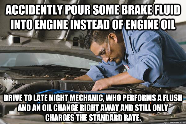 Accidently pour some brake fluid into engine instead of engine oil Drive to late night Mechanic, who performs a flush and an oil change right away and still only charges the standard rate. - Accidently pour some brake fluid into engine instead of engine oil Drive to late night Mechanic, who performs a flush and an oil change right away and still only charges the standard rate.  Honest Car Mechanic