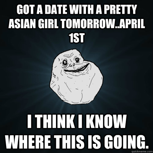 Got a date with a pretty asian girl tomorrow..April 1st I think I know where this is going. - Got a date with a pretty asian girl tomorrow..April 1st I think I know where this is going.  Forever Alone