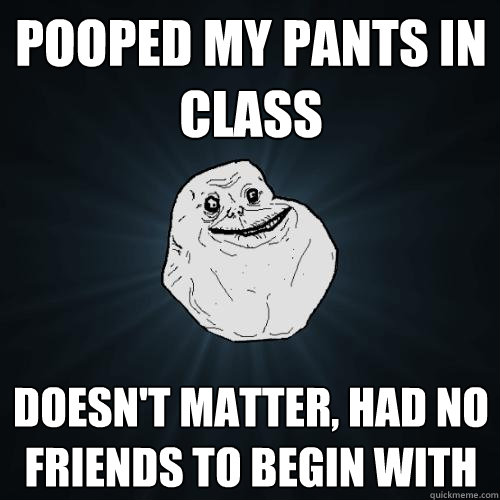 POOPED MY PANTS IN CLASS DOESN'T MATTER, HAD NO FRIENDS TO BEGIN WITH  Forever Alone