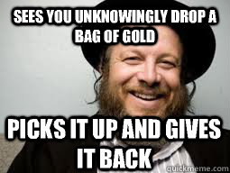 Sees you unknowingly drop a bag of gold Picks it up and gives it back  Good Guy Rabbi