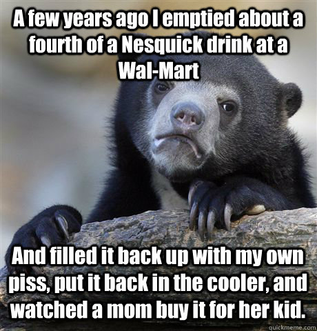 A few years ago I emptied about a fourth of a Nesquick drink at a Wal-Mart And filled it back up with my own piss, put it back in the cooler, and watched a mom buy it for her kid.  - A few years ago I emptied about a fourth of a Nesquick drink at a Wal-Mart And filled it back up with my own piss, put it back in the cooler, and watched a mom buy it for her kid.   Confession Bear
