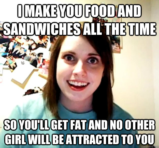 I make you food and sandwiches all the time so you'll get fat and no other girl will be attracted to you  Overly Attached Girlfriend