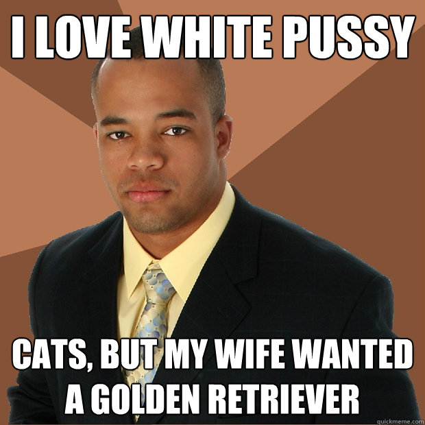 i love white pussy cats, but my wife wanted a golden retriever  Successful Black Man