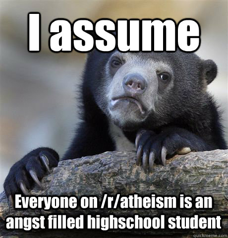 I assume Everyone on /r/atheism is an angst filled highschool student  Confession Bear