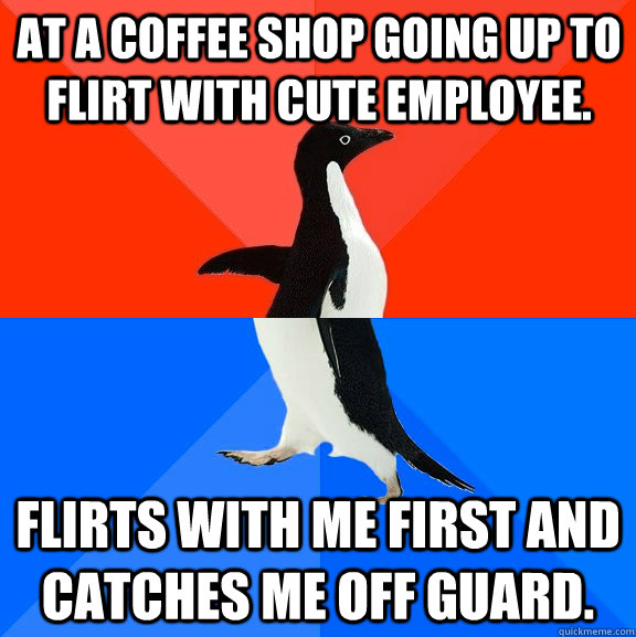 At a coffee shop going up to flirt with cute employee. Flirts with me first and catches me off guard.  Socially Awesome Awkward Penguin