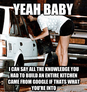 yeah baby
 I can say all the knowledge you had to build an entire kitchen came from google if thats what you're into  Karma Whore