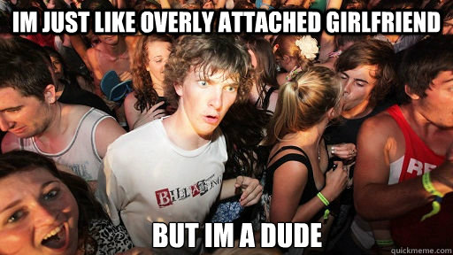 Im just like Overly Attached Girlfriend but im a dude  Sudden Clarity Clarence