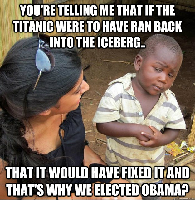 You're telling me that if the Titanic were to have ran back into the iceberg.. that it would have fixed it and that's why we elected Obama?  Skeptical Third World Kid