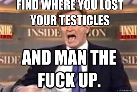 Find Where you lost your testicles and man the fuck up.  - Find Where you lost your testicles and man the fuck up.   Fuck It Bill OReilly