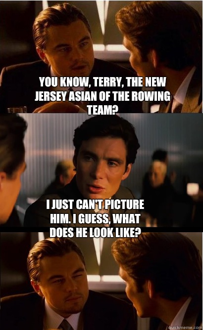 You know, Terry, the New Jersey Asian of the rowing team? I just can't picture him. I guess, what does he look like?  Inception Meme