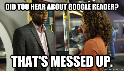 Did you hear about Google Reader? That's messed up.  Thats messed up Gus