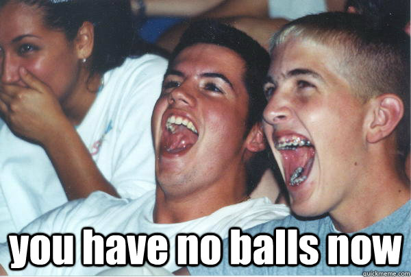  you have no balls now -  you have no balls now  Imature high schoolers