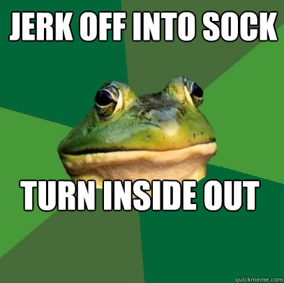 jerk off into sock TURN INSIDE OUT AND WEAR IT.  Foul Bachelor Frog