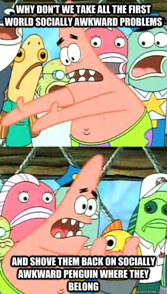 Why don't we take all the first world socially awkward problems and shove them back on Socially Awkward Penguin where they belong  Push it somewhere else Patrick