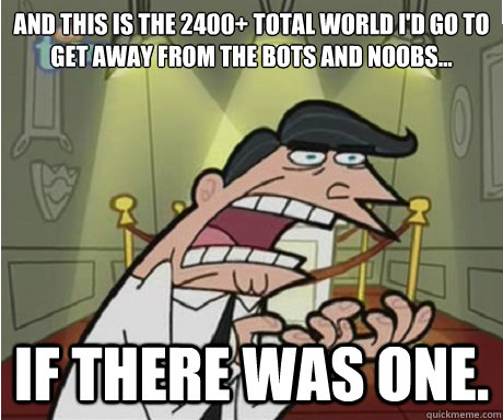 And this is the 2400+ total world I'd go to get away from the bots and noobs... if there was one. - And this is the 2400+ total world I'd go to get away from the bots and noobs... if there was one.  if i had one aka timmys dad