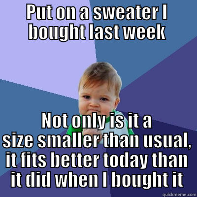 PUT ON A SWEATER I BOUGHT LAST WEEK NOT ONLY IS IT A SIZE SMALLER THAN USUAL, IT FITS BETTER TODAY THAN IT DID WHEN I BOUGHT IT Success Kid