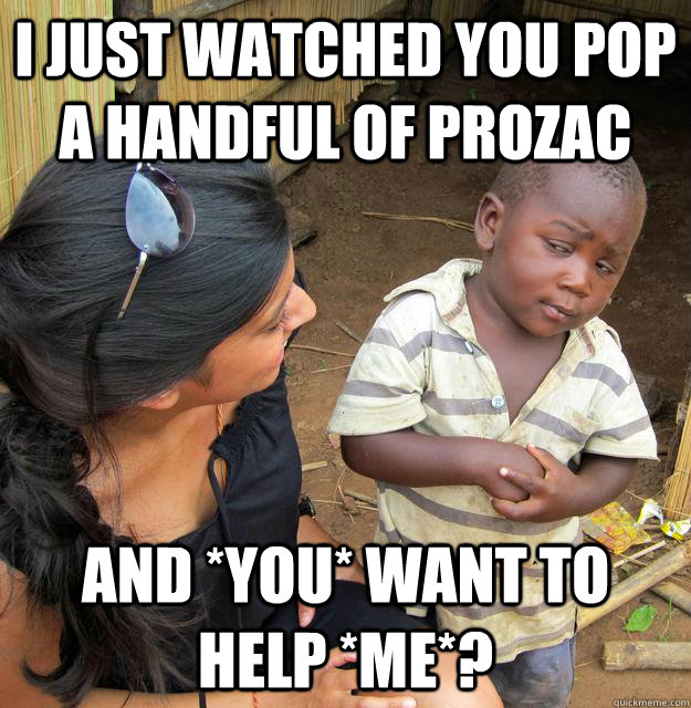 I just watched you pop a handful of prozac And *you* want to help *me*?  Skeptical 3rd World Child