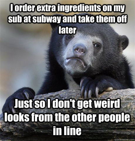 I order extra ingredients on my sub at subway and take them off later Just so I don't get weird looks from the other people in line - I order extra ingredients on my sub at subway and take them off later Just so I don't get weird looks from the other people in line  Confession Bear