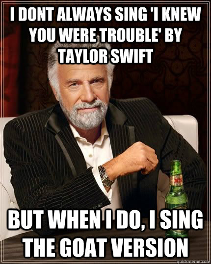 I dont always sing 'I Knew You Were Trouble' by Taylor Swift but when i do, I sing the goat version - I dont always sing 'I Knew You Were Trouble' by Taylor Swift but when i do, I sing the goat version  Dariusinterestingman