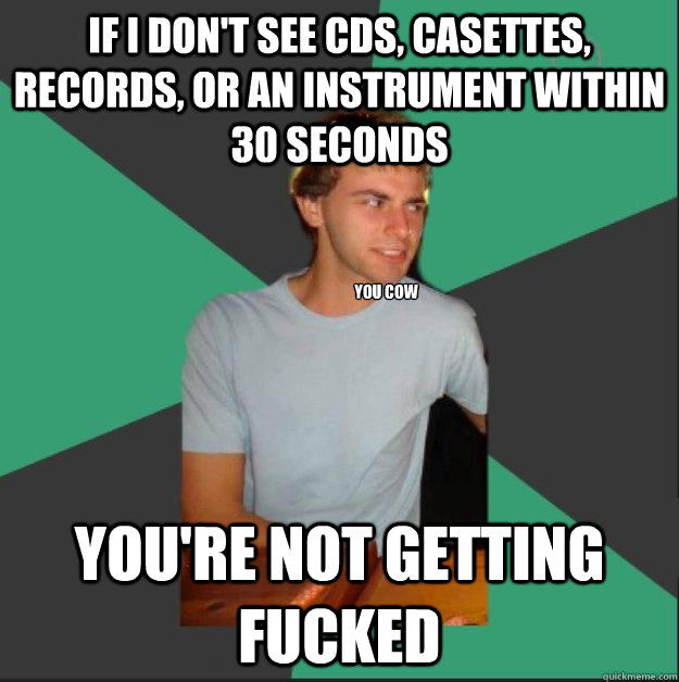 If i don't see cds, casettes, records, or an instrument within 30 seconds you're not getting fucked you cow  