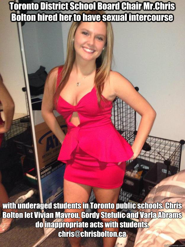 Toronto District School Board Chair Mr.Chris Bolton hired her to have sexual intercourse with underaged students in Toronto public schools. Chris Bolton let Vivian Mavrou, Gordy Stefulic and Varla Abrams do inappropriate acts with students.
chris@chrisbol  