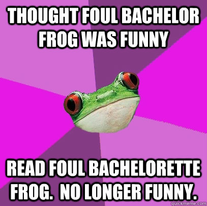 Thought Foul Bachelor Frog was funny Read Foul Bachelorette Frog.  No longer funny. - Thought Foul Bachelor Frog was funny Read Foul Bachelorette Frog.  No longer funny.  Foul Bachelorette Frog