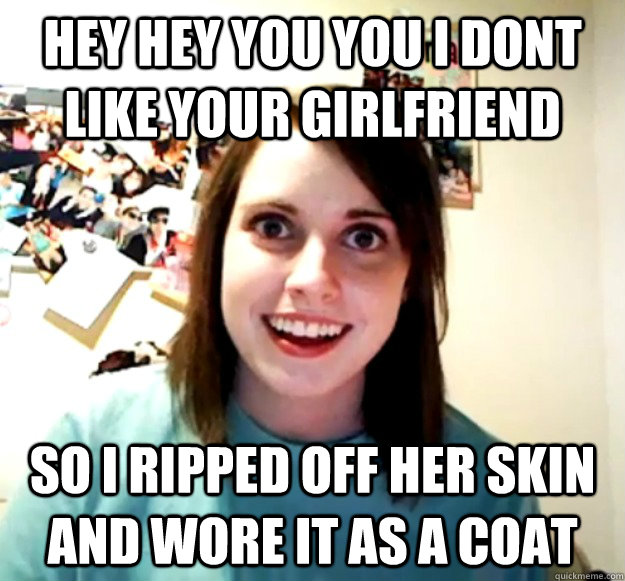 hey hey you you i dont like your girlfriend so i ripped off her skin and wore it as a coat  Overly Attached Girlfriend