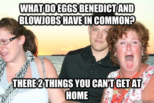 What do eggs benedict and blowjobs have in common? There 2 things you can't get at home  