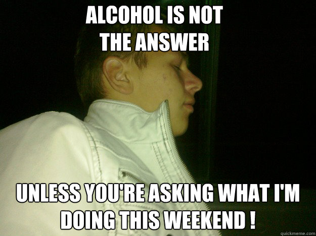 Alcohol is not 
the answer Unless you're asking what i'm doing this weekend ! - Alcohol is not 
the answer Unless you're asking what i'm doing this weekend !  Alcohol