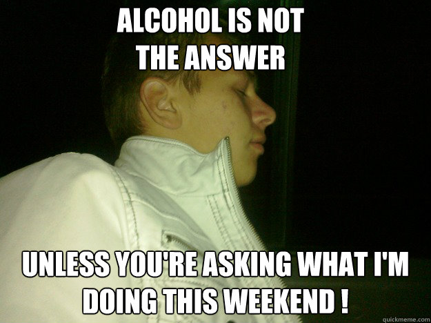 Alcohol is not 
the answer Unless you're asking what i'm doing this weekend !  Alcohol