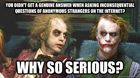 You didn't get a genuine answer when asking inconsequential questions of anonymous strangers on the internet? Why so serious? - You didn't get a genuine answer when asking inconsequential questions of anonymous strangers on the internet? Why so serious?  Why so serious