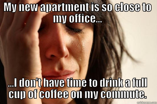 MY NEW APARTMENT IS SO CLOSE TO MY OFFICE... ...I DON'T HAVE TIME TO DRINK A FULL CUP OF COFFEE ON MY COMMUTE. First World Problems