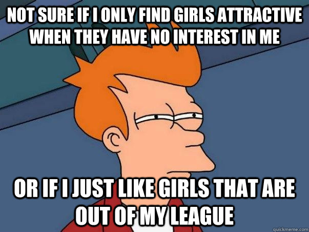NOT SURE IF I ONLY FIND GIRLS ATTRACTIVE WHEN THEY HAVE NO INTEREST IN ME  OR IF I JUST LIKE GIRLS THAT ARE OUT OF MY LEAGUE  Not sure Fry