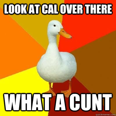 Look At Cal Over there What a cunt  Tech Impaired Duck