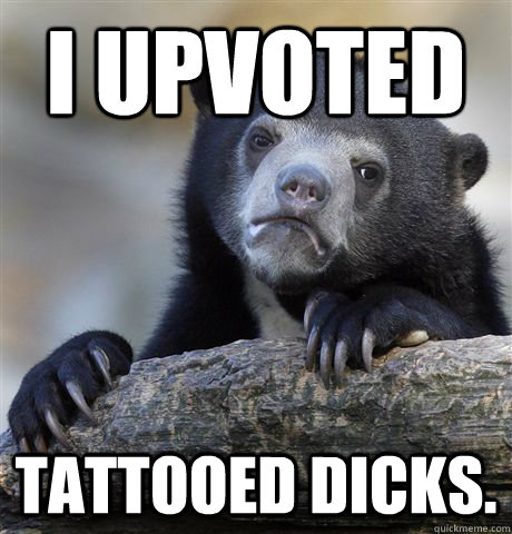 I upvoted tattooed dicks.  Confession Bear