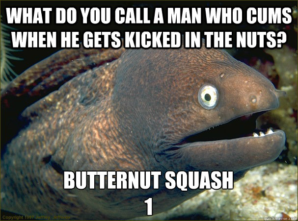 What do you call a man who cums when he gets kicked in the nuts? butternut squash
1 - What do you call a man who cums when he gets kicked in the nuts? butternut squash
1  Bad Joke Eel
