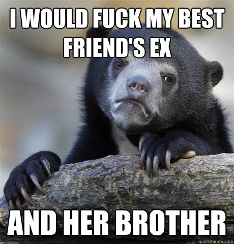 I would fuck my best friend's ex And her brother  Confession Bear