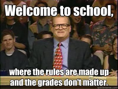 Welcome to school, where the rules are made up and the grades don't matter.  Its time to play drew carey