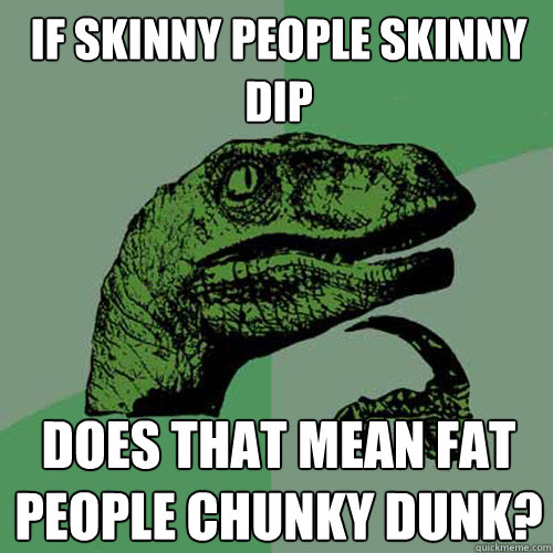 If skinny people skinny dip does that mean fat people chunky dunk? - If skinny people skinny dip does that mean fat people chunky dunk?  Philosoraptor