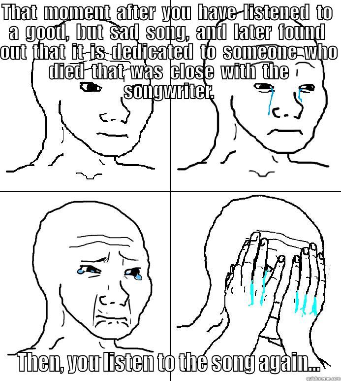 THAT  MOMENT  AFTER  YOU  HAVE  LISTENED  TO  A  GOOD,  BUT  SAD  SONG,  AND  LATER  FOUND  OUT  THAT  IT  IS  DEDICATED  TO  SOMEONE  WHO  DIED  THAT  WAS  CLOSE  WITH  THE  SONGWRITER. THEN, YOU LISTEN TO THE SONG AGAIN... Misc