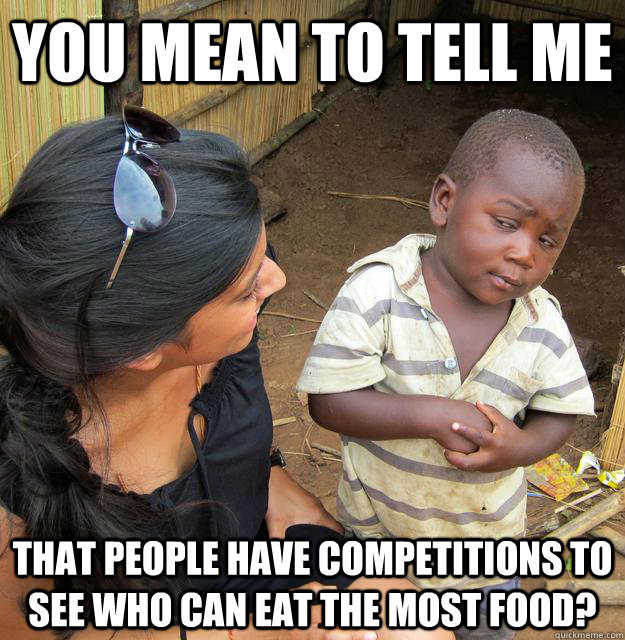 You mean to tell me That people have competitions to see who can eat the most food?  Skeptical 3rd World Child