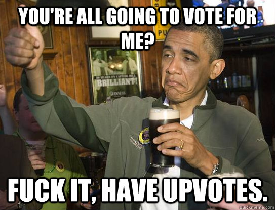 you're all going to vote for me? Fuck it, have upvotes.  Upvoting Obama