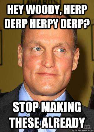 Hey Woody, herp derp herpy derp? stop making these already  