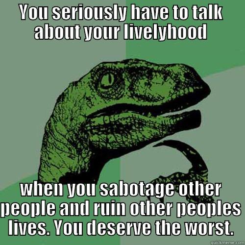 YOU SERIOUSLY HAVE TO TALK ABOUT YOUR LIVELYHOOD WHEN YOU SABOTAGE OTHER PEOPLE AND RUIN OTHER PEOPLES LIVES. YOU DESERVE THE WORST. Philosoraptor