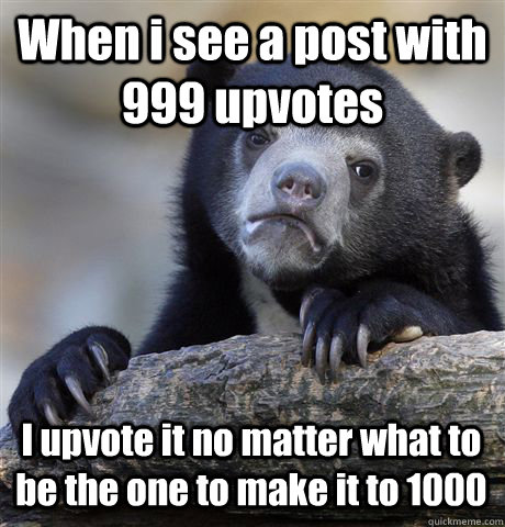 When i see a post with 999 upvotes I upvote it no matter what to be the one to make it to 1000  Confession Bear