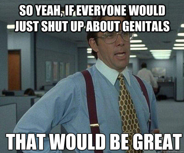 So yeah, if everyone would just shut up about genitals THAT WOULD BE GREAT  that would be great