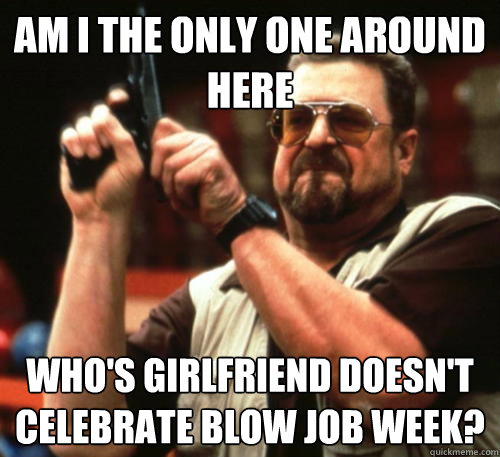 Am i the only one around here Who's girlfriend doesn't celebrate blow job week? - Am i the only one around here Who's girlfriend doesn't celebrate blow job week?  Am I The Only One Around Here