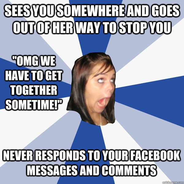 Sees you somewhere and goes out of her way to stop you Never responds to your Facebook messages and comments 